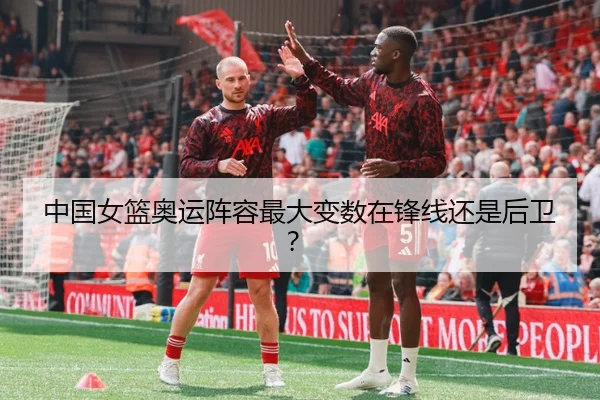 中国女篮奥运阵容最大变数在锋线还是后卫？